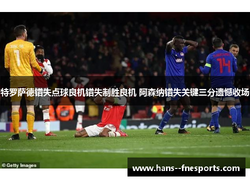 特罗萨德错失点球良机错失制胜良机 阿森纳错失关键三分遗憾收场