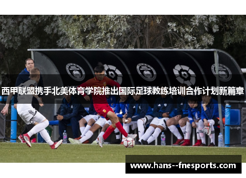 西甲联盟携手北美体育学院推出国际足球教练培训合作计划新篇章